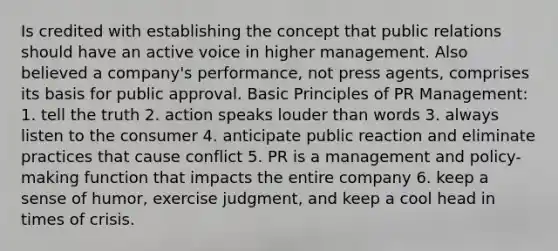 Is credited with establishing the concept that public relations should have an active voice in higher management. Also believed a company's performance, not press agents, comprises its basis for public approval. Basic Principles of PR Management: 1. tell the truth 2. action speaks louder than words 3. always listen to the consumer 4. anticipate public reaction and eliminate practices that cause conflict 5. PR is a management and policy-making function that impacts the entire company 6. keep a sense of humor, exercise judgment, and keep a cool head in times of crisis.