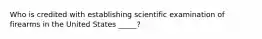 Who is credited with establishing scientific examination of firearms in the United States _____?