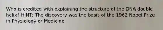 Who is credited with explaining the structure of the DNA double helix? HINT; The discovery was the basis of the 1962 Nobel Prize in Physiology or Medicine.
