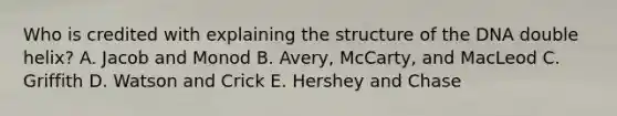 Who is credited with explaining the structure of the DNA double helix? A. Jacob and Monod B. Avery, McCarty, and MacLeod C. Griffith D. Watson and Crick E. Hershey and Chase