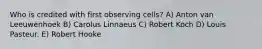 Who is credited with first observing cells? A) Anton van Leeuwenhoek B) Carolus Linnaeus C) Robert Koch D) Louis Pasteur. E) Robert Hooke