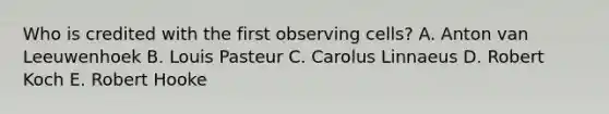 Who is credited with the first observing cells? A. Anton van Leeuwenhoek B. Louis Pasteur C. Carolus Linnaeus D. Robert Koch E. Robert Hooke