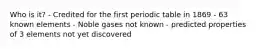 Who is it? - Credited for the first periodic table in 1869 - 63 known elements - Noble gases not known - predicted properties of 3 elements not yet discovered