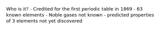 Who is it? - Credited for the first <a href='https://www.questionai.com/knowledge/kVE7nU7Pay-periodic-table' class='anchor-knowledge'>periodic table</a> in 1869 - 63 known elements - Noble gases not known - predicted properties of 3 elements not yet discovered