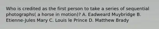 Who is credited as the first person to take a series of sequential photographs( a horse in motion)? A. Eadweard Muybridge B. Etienne-Jules Mary C. Louis le Prince D. Matthew Brady