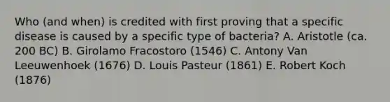 Who (and when) is credited with first proving that a specific disease is caused by a specific type of bacteria? A. Aristotle (ca. 200 BC) B. Girolamo Fracostoro (1546) C. Antony Van Leeuwenhoek (1676) D. Louis Pasteur (1861) E. Robert Koch (1876)