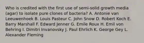 Who is credited with the first use of semi-solid growth media (agar) to isolate pure clones of bacteria? A. Antonie van Leeuwenhoek B. Louis Pasteur C. John Snow D. Robert Koch E. Barry Marshall F. Edward Jenner G. Emile Roux H. Emil von Behring I. Dimitri Invanovsky J. Paul Ehrlich K. George Gey L. Alexander Fleming