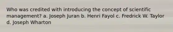 Who was credited with introducing the concept of scientific management? a. Joseph Juran b. Henri Fayol c. Fredrick W. Taylor d. Joseph Wharton