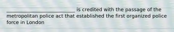 ____________________________ is credited with the passage of the metropolitan police act that established the first organized police force in London