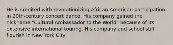 He is credited with revolutionizing African-American participation in 20th-century concert dance. His company gained the nickname "Cultural Ambassador to the World" because of its extensive international touring. His company and school still flourish in New York City