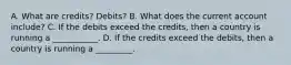 A. What are credits? Debits? B. What does the current account include? C. If the debits exceed the credits, then a country is running a ___________. D. If the credits exceed the debits, then a country is running a _________.