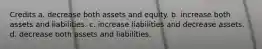 Credits a. decrease both assets and equity. b. increase both assets and liabilities. c. increase liabilities and decrease assets. d. decrease both assets and liabilities.