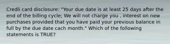 Credli card disclosure: "Your due date is at least 25 days after the end of the billing cycle; We will not charge you , interest on new purchases provided that you have paid your previous balance in full by the due date cach month." Which of the following statements is TRUE?