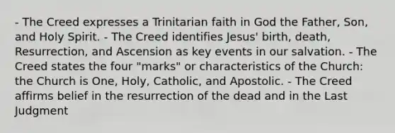 - The Creed expresses a Trinitarian faith in God the Father, Son, and Holy Spirit. - The Creed identifies Jesus' birth, death, Resurrection, and Ascension as key events in our salvation. - The Creed states the four "marks" or characteristics of the Church: the Church is One, Holy, Catholic, and Apostolic. - The Creed affirms belief in the resurrection of the dead and in the Last Judgment