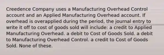 Creedence Company uses a Manufacturing Overhead Control account and an Applied Manufacturing Overhead account. If overhead is overapplied during the period, the journal entry to write it off to cost of goods sold will include: a credit to Applied Manufacturing Overhead. a debit to Cost of Goods Sold. a debit to Manufacturing Overhead Control. a credit to Cost of Goods Sold. None of these.