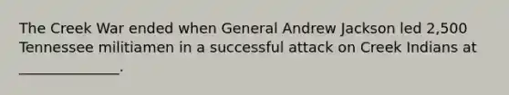 The Creek War ended when General Andrew Jackson led 2,500 Tennessee militiamen in a successful attack on Creek Indians at ______________.