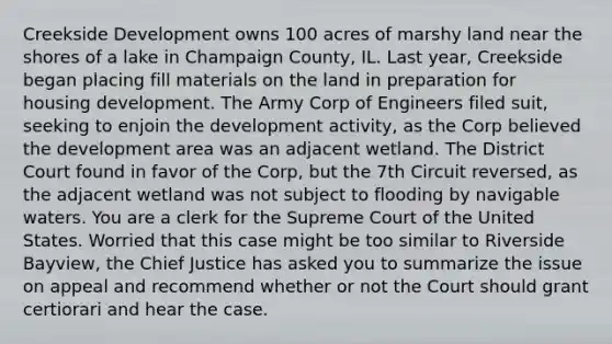 Creekside Development owns 100 acres of marshy land near the shores of a lake in Champaign County, IL. Last year, Creekside began placing fill materials on the land in preparation for housing development. The Army Corp of Engineers filed suit, seeking to enjoin the development activity, as the Corp believed the development area was an adjacent wetland. The District Court found in favor of the Corp, but the 7th Circuit reversed, as the adjacent wetland was not subject to flooding by navigable waters. You are a clerk for the Supreme Court of the United States. Worried that this case might be too similar to Riverside Bayview, the Chief Justice has asked you to summarize the issue on appeal and recommend whether or not the Court should grant certiorari and hear the case.