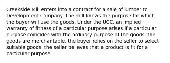 Creekside Mill enters into a contract for a sale of lumber to Development Company. The mill knows the purpose for which the buyer will use the goods. Under the UCC, an implied warranty of fitness of a particular purpose arises if a particular purpose coincides with the ordinary purpose of the goods. the goods are merchantable. the buyer relies on the seller to select suitable goods. the seller believes that a product is fit for a particular purpose.