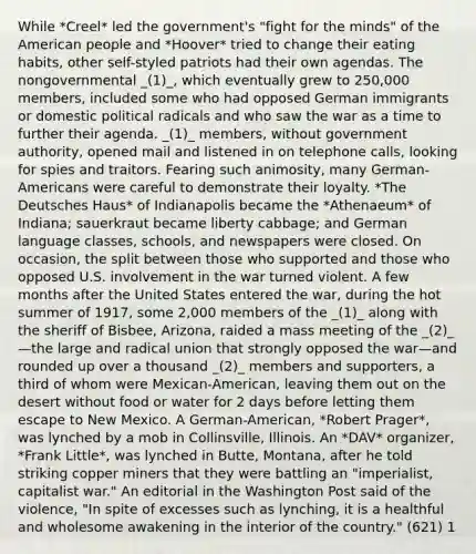 While *Creel* led the government's "fight for the minds" of the American people and *Hoover* tried to change their eating habits, other self-styled patriots had their own agendas. The nongovernmental _(1)_, which eventually grew to 250,000 members, included some who had opposed German immigrants or domestic political radicals and who saw the war as a time to further their agenda. _(1)_ members, without government authority, opened mail and listened in on telephone calls, looking for spies and traitors. Fearing such animosity, many German-Americans were careful to demonstrate their loyalty. *The Deutsches Haus* of Indianapolis became the *Athenaeum* of Indiana; sauerkraut became liberty cabbage; and German language classes, schools, and newspapers were closed. On occasion, the split between those who supported and those who opposed U.S. involvement in the war turned violent. A few months after the United States entered the war, during the hot summer of 1917, some 2,000 members of the _(1)_ along with the sheriff of Bisbee, Arizona, raided a mass meeting of the _(2)_—the large and radical union that strongly opposed the war—and rounded up over a thousand _(2)_ members and supporters, a third of whom were Mexican-American, leaving them out on the desert without food or water for 2 days before letting them escape to New Mexico. A German-American, *Robert Prager*, was lynched by a mob in Collinsville, Illinois. An *DAV* organizer, *Frank Little*, was lynched in Butte, Montana, after he told striking copper miners that they were battling an "imperialist, capitalist war." An editorial in the Washington Post said of the violence, "In spite of excesses such as lynching, it is a healthful and wholesome awakening in the interior of the country." (621) 1