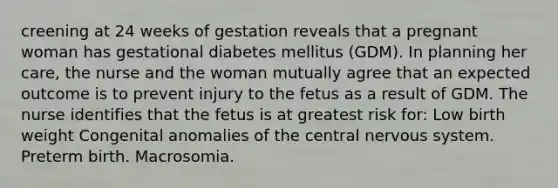 creening at 24 weeks of gestation reveals that a pregnant woman has gestational diabetes mellitus (GDM). In planning her care, the nurse and the woman mutually agree that an expected outcome is to prevent injury to the fetus as a result of GDM. The nurse identifies that the fetus is at greatest risk for: Low birth weight Congenital anomalies of the central nervous system. Preterm birth. Macrosomia.