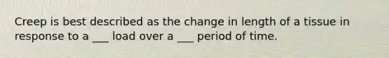 Creep is best described as the change in length of a tissue in response to a ___ load over a ___ period of time.