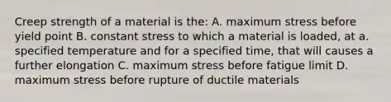 Creep strength of a material is the: A. maximum stress before yield point B. constant stress to which a material is loaded, at a. specified temperature and for a specified time, that will causes a further elongation C. maximum stress before fatigue limit D. maximum stress before rupture of ductile materials