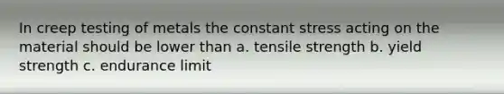 In creep testing of metals the constant stress acting on the material should be lower than a. tensile strength b. yield strength c. endurance limit