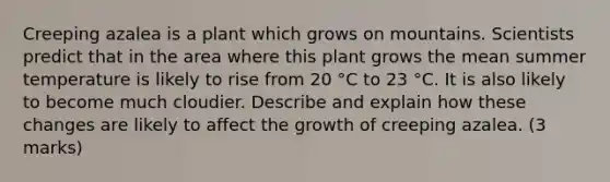 Creeping azalea is a plant which grows on mountains. Scientists predict that in the area where this plant grows the mean summer temperature is likely to rise from 20 °C to 23 °C. It is also likely to become much cloudier. Describe and explain how these changes are likely to affect the growth of creeping azalea. (3 marks)