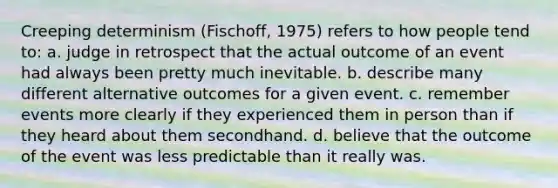 Creeping determinism (Fischoff, 1975) refers to how people tend to: a. judge in retrospect that the actual outcome of an event had always been pretty much inevitable. b. describe many different alternative outcomes for a given event. c. remember events more clearly if they experienced them in person than if they heard about them secondhand. d. believe that the outcome of the event was less predictable than it really was.