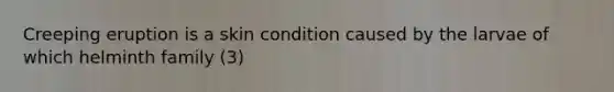 Creeping eruption is a skin condition caused by the larvae of which helminth family (3)