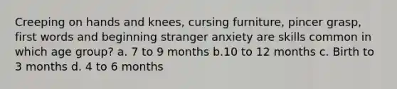 Creeping on hands and knees, cursing furniture, pincer grasp, first words and beginning stranger anxiety are skills common in which age group? a. 7 to 9 months b.10 to 12 months c. Birth to 3 months d. 4 to 6 months