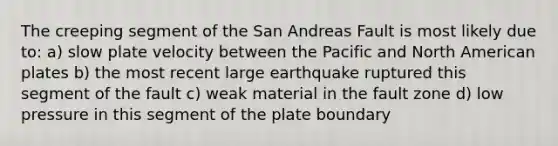 The creeping segment of the San Andreas Fault is most likely due to: a) slow plate velocity between the Pacific and North American plates b) the most recent large earthquake ruptured this segment of the fault c) weak material in the fault zone d) low pressure in this segment of the plate boundary