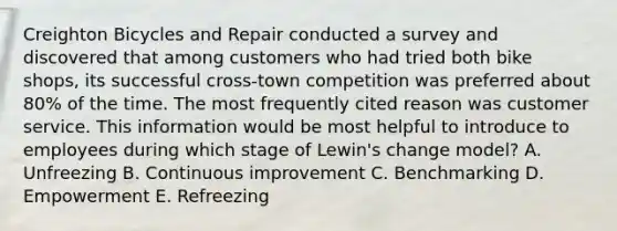 Creighton Bicycles and Repair conducted a survey and discovered that among customers who had tried both bike shops, its successful cross-town competition was preferred about 80% of the time. The most frequently cited reason was customer service. This information would be most helpful to introduce to employees during which stage of Lewin's change model? A. Unfreezing B. Continuous improvement C. Benchmarking D. Empowerment E. Refreezing