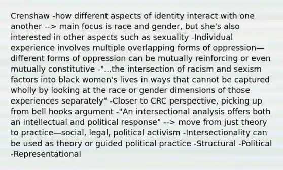 Crenshaw -how different aspects of identity interact with one another --> main focus is race and gender, but she's also interested in other aspects such as sexuality -Individual experience involves multiple overlapping forms of oppression—different forms of oppression can be mutually reinforcing or even mutually constitutive -"...the intersection of racism and sexism factors into black women's lives in ways that cannot be captured wholly by looking at the race or gender dimensions of those experiences separately" -Closer to CRC perspective, picking up from bell hooks argument -"An intersectional analysis offers both an intellectual and political response" --> move from just theory to practice—social, legal, political activism -Intersectionality can be used as theory or guided political practice -Structural -Political -Representational