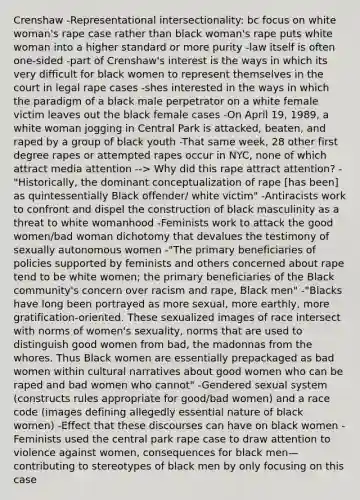 Crenshaw -Representational intersectionality: bc focus on white woman's rape case rather than black woman's rape puts white woman into a higher standard or more purity -law itself is often one-sided -part of Crenshaw's interest is the ways in which its very difficult for black women to represent themselves in the court in legal rape cases -shes interested in the ways in which the paradigm of a black male perpetrator on a white female victim leaves out the black female cases -On April 19, 1989, a white woman jogging in Central Park is attacked, beaten, and raped by a group of black youth -That same week, 28 other first degree rapes or attempted rapes occur in NYC, none of which attract media attention --> Why did this rape attract attention? -"Historically, the dominant conceptualization of rape [has been] as quintessentially Black offender/ white victim" -Antiracists work to confront and dispel the construction of black masculinity as a threat to white womanhood -Feminists work to attack the good women/bad woman dichotomy that devalues the testimony of sexually autonomous women -"The primary beneficiaries of policies supported by feminists and others concerned about rape tend to be white women; the primary beneficiaries of the Black community's concern over racism and rape, Black men" -"Blacks have long been portrayed as more sexual, more earthly, more gratification-oriented. These sexualized images of race intersect with norms of women's sexuality, norms that are used to distinguish good women from bad, the madonnas from the whores. Thus Black women are essentially prepackaged as bad women within cultural narratives about good women who can be raped and bad women who cannot" -Gendered sexual system (constructs rules appropriate for good/bad women) and a race code (images defining allegedly essential nature of black women) -Effect that these discourses can have on black women -Feminists used the central park rape case to draw attention to violence against women, consequences for black men—contributing to stereotypes of black men by only focusing on this case