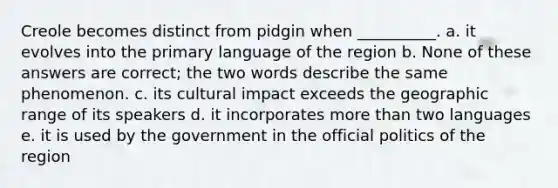 Creole becomes distinct from pidgin when __________. a. it evolves into the primary language of the region b. None of these answers are correct; the two words describe the same phenomenon. c. its cultural impact exceeds the geographic range of its speakers d. it incorporates more than two languages e. it is used by the government in the official politics of the region