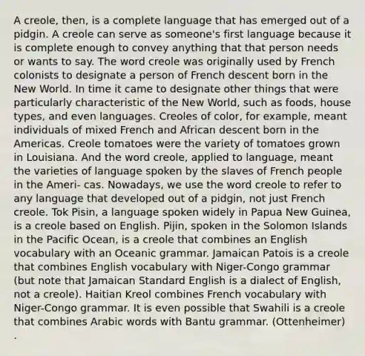 A creole, then, is a complete language that has emerged out of a pidgin. A creole can serve as someone's first language because it is complete enough to convey anything that that person needs or wants to say. The word creole was originally used by French colonists to designate a person of French descent born in the New World. In time it came to designate other things that were particularly characteristic of the New World, such as foods, house types, and even languages. Creoles of color, for example, meant individuals of mixed French and African descent born in the Americas. Creole tomatoes were the variety of tomatoes grown in Louisiana. And the word creole, applied to language, meant the varieties of language spoken by the slaves of French people in the Ameri- cas. Nowadays, we use the word creole to refer to any language that developed out of a pidgin, not just French creole. Tok Pisin, a language spoken widely in Papua New Guinea, is a creole based on English. Pijin, spoken in the Solomon Islands in the Pacific Ocean, is a creole that combines an English vocabulary with an Oceanic grammar. Jamaican Patois is a creole that combines English vocabulary with Niger-Congo grammar (but note that Jamaican Standard English is a dialect of English, not a creole). Haitian Kreol combines French vocabulary with Niger-Congo grammar. It is even possible that Swahili is a creole that combines Arabic words with Bantu grammar. (Ottenheimer) .