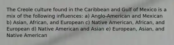 The Creole culture found in the Caribbean and Gulf of Mexico is a mix of the following influences: a) Anglo-American and Mexican b) Asian, African, and European c) Native American, African, and European d) Native American and Asian e) European, Asian, and Native American