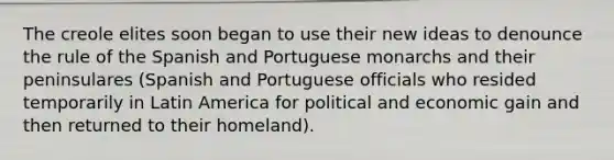 The creole elites soon began to use their new ideas to denounce the rule of the Spanish and Portuguese monarchs and their peninsulares (Spanish and Portuguese officials who resided temporarily in Latin America for political and economic gain and then returned to their homeland).