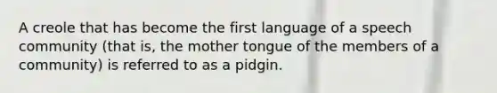 A creole that has become the first language of a speech community (that is, the mother tongue of the members of a community) is referred to as a pidgin.