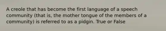 A creole that has become the first language of a speech community (that is, the mother tongue of the members of a community) is referred to as a pidgin. True or False