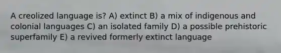 A creolized language is? A) extinct B) a mix of indigenous and colonial languages C) an isolated family D) a possible prehistoric superfamily E) a revived formerly extinct language