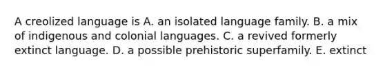 A creolized language is A. an isolated language family. B. a mix of indigenous and colonial languages. C. a revived formerly extinct language. D. a possible prehistoric superfamily. E. extinct