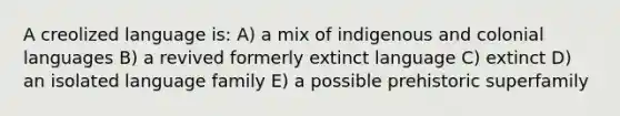 A creolized language is: A) a mix of indigenous and colonial languages B) a revived formerly extinct language C) extinct D) an isolated language family E) a possible prehistoric superfamily