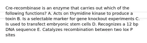 Cre-recombinase is an enzyme that carries out which of the following functions? A. Acts on thymidine kinase to produce a toxin B. Is a selectable marker for gene knockout experiments C. Is used to transfect embryonic stem cells D. Recognizes a 12 bp DNA sequence E. Catalyzes recombination between two lox P sites