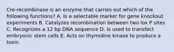 Cre-recombinase is an enzyme that carries out which of the following functions? A. Is a selectable marker for gene knockout experiments B. Catalyzes recombination between two lox P sites C. Recognizes a 12 bp DNA sequence D. Is used to transfect embryonic stem cells E. Acts on thymidine kinase to produce a toxin