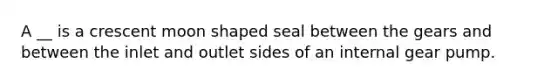 A __ is a crescent moon shaped seal between the gears and between the inlet and outlet sides of an internal gear pump.