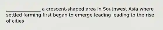 _______________ a crescent-shaped area in Southwest Asia where settled farming first began to emerge leading leading to the rise of cities