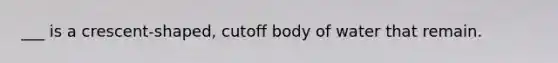 ___ is a crescent-shaped, cutoff body of water that remain.