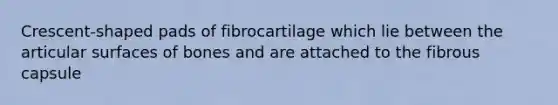 Crescent-shaped pads of fibrocartilage which lie between the articular surfaces of bones and are attached to the fibrous capsule